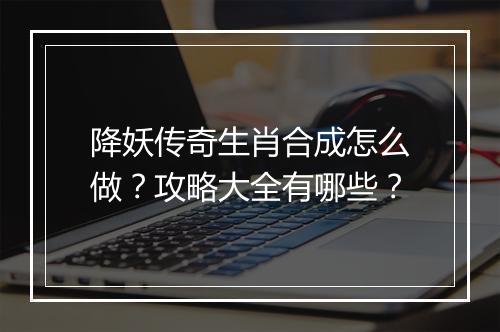 降妖传奇生肖合成怎么做？攻略大全有哪些？