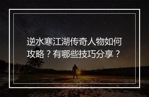 逆水寒江湖传奇人物如何攻略？有哪些技巧分享？