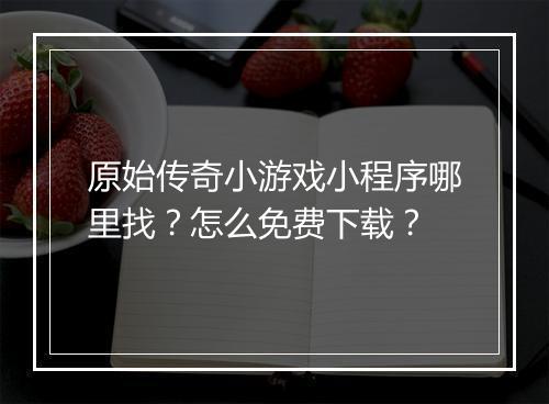 原始传奇小游戏小程序哪里找？怎么免费下载？