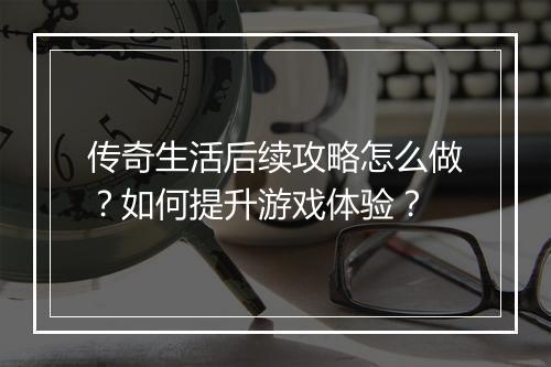 传奇生活后续攻略怎么做？如何提升游戏体验？