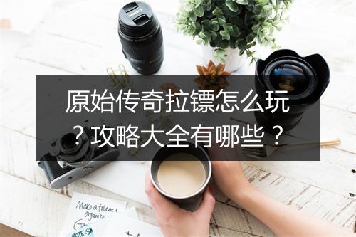 原始传奇拉镖怎么玩？攻略大全有哪些？