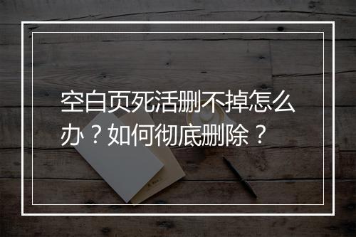 空白页死活删不掉怎么办？如何彻底删除？