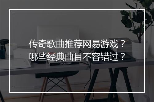 传奇歌曲推荐网易游戏？哪些经典曲目不容错过？