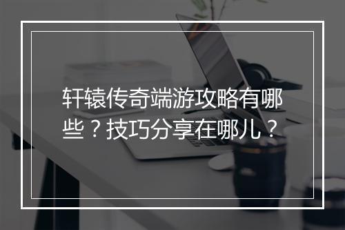 轩辕传奇端游攻略有哪些？技巧分享在哪儿？