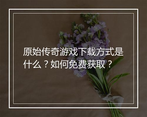 原始传奇游戏下载方式是什么？如何免费获取？