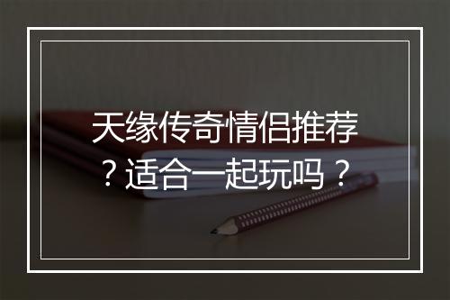 天缘传奇情侣推荐？适合一起玩吗？