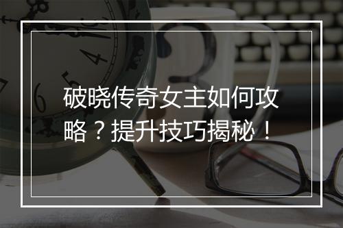 破晓传奇女主如何攻略？提升技巧揭秘！