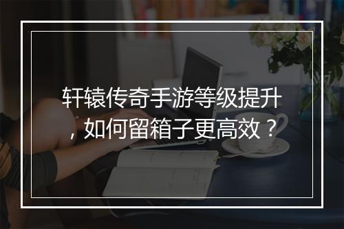 轩辕传奇手游等级提升，如何留箱子更高效？
