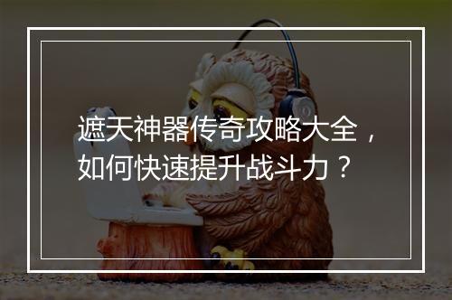 遮天神器传奇攻略大全，如何快速提升战斗力？