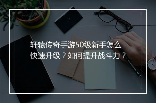 轩辕传奇手游50级新手怎么快速升级？如何提升战斗力？