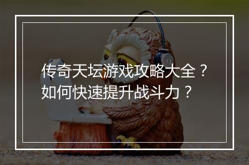 传奇天坛游戏攻略大全?如何快速提升战斗力?