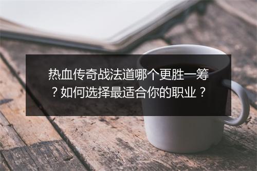 热血传奇战法道哪个更胜一筹?如何选择最适合你的职业?