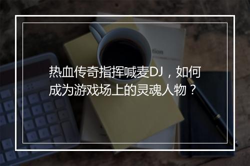 热血传奇指挥喊麦DJ，如何成为游戏场上的灵魂人物？