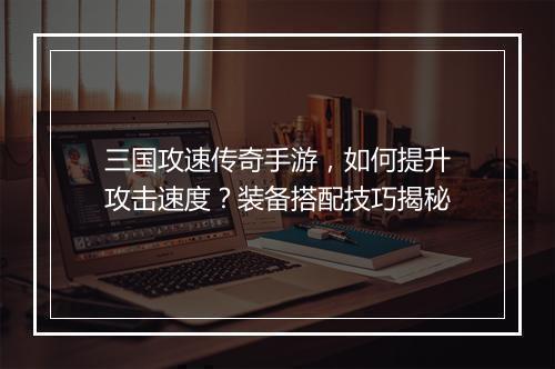 三国攻速传奇手游，如何提升攻击速度？装备搭配技巧揭秘