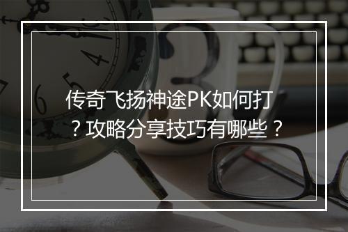 传奇飞扬神途PK如何打？攻略分享技巧有哪些？