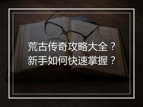 荒古传奇攻略大全？新手如何快速掌握？