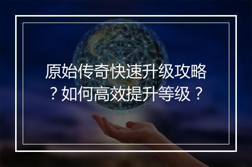 原始传奇快速升级攻略？如何高效提升等级？