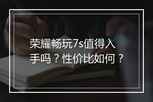 荣耀畅玩7s值得入手吗？性价比如何？