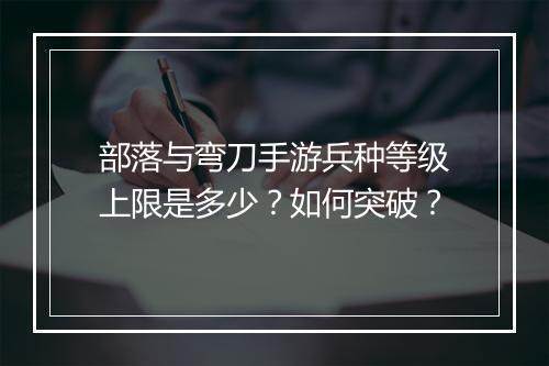 部落与弯刀手游兵种等级上限是多少？如何突破？