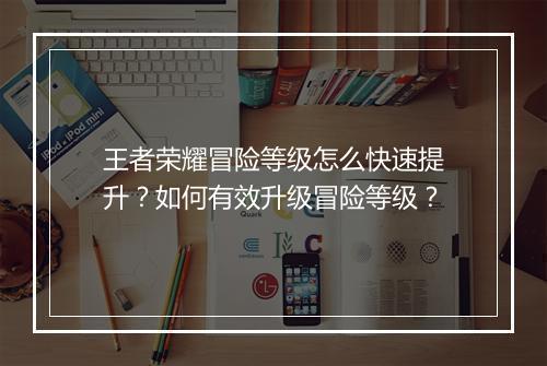 王者荣耀冒险等级怎么快速提升？如何有效升级冒险等级？
