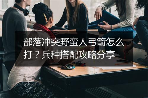 部落冲突野蛮人弓箭怎么打？兵种搭配攻略分享