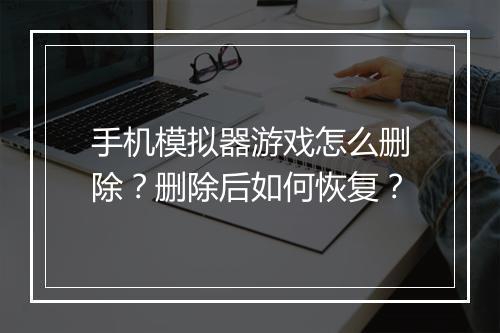 手机模拟器游戏怎么删除？删除后如何恢复？