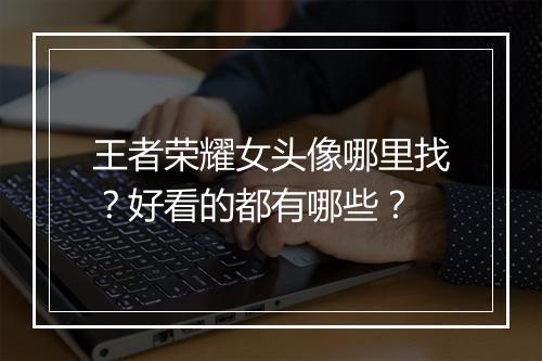 王者荣耀女头像哪里找？好看的都有哪些？
