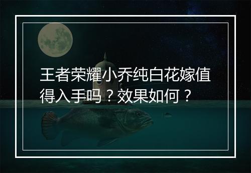 王者荣耀小乔纯白花嫁值得入手吗？效果如何？