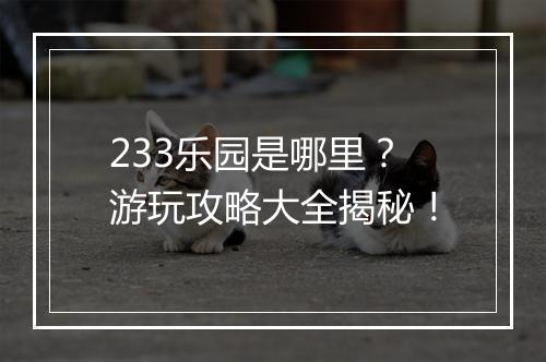 233乐园是哪里？游玩攻略大全揭秘！