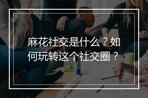 麻花社交是什么？如何玩转这个社交圈？