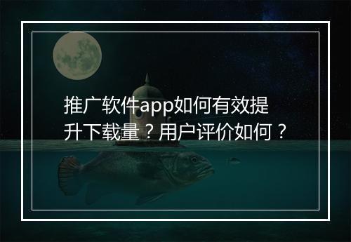 推广软件app如何有效提升下载量？用户评价如何？