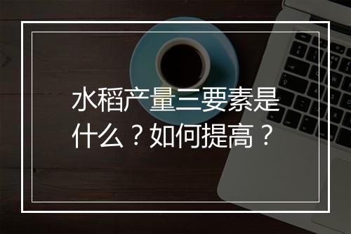 水稻产量三要素是什么？如何提高？