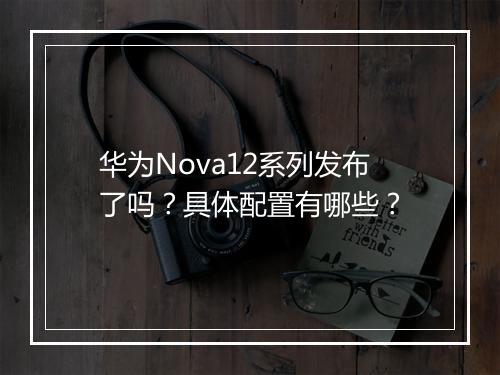 华为Nova12系列发布了吗？具体配置有哪些？
