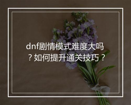 dnf剧情模式难度大吗？如何提升通关技巧？