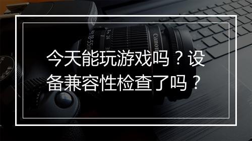 今天能玩游戏吗？设备兼容性检查了吗？