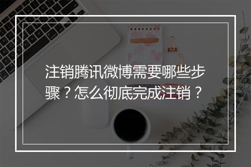 注销腾讯微博需要哪些步骤？怎么彻底完成注销？