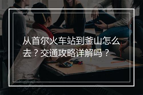 从首尔火车站到釜山怎么去？交通攻略详解吗？