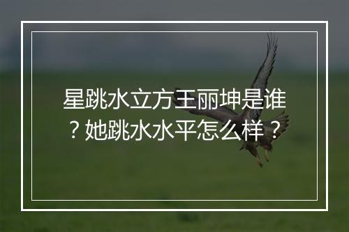 星跳水立方王丽坤是谁？她跳水水平怎么样？