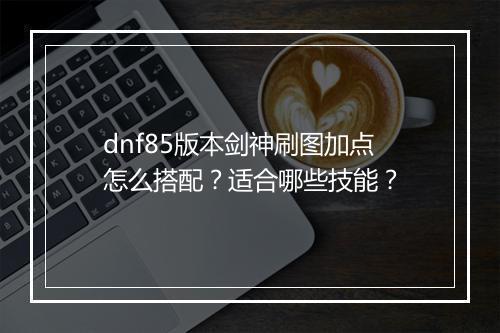 dnf85版本剑神刷图加点怎么搭配？适合哪些技能？