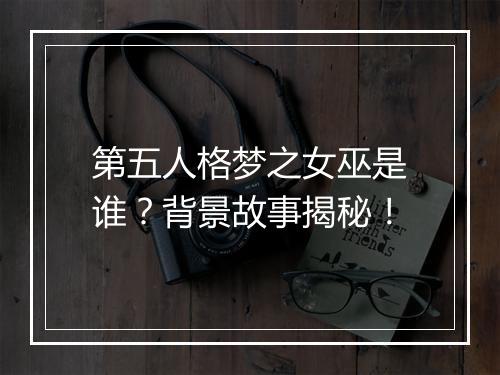 第五人格梦之女巫是谁？背景故事揭秘！