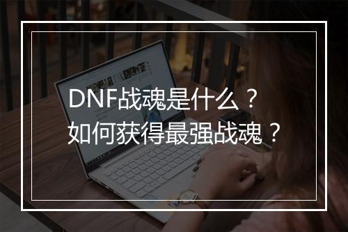DNF战魂是什么？如何获得最强战魂？
