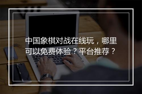 中国象棋对战在线玩，哪里可以免费体验？平台推荐？