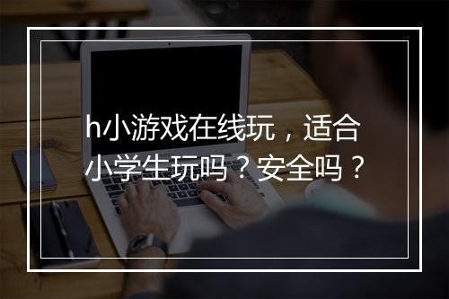 h小游戏在线玩，适合小学生玩吗？安全吗？