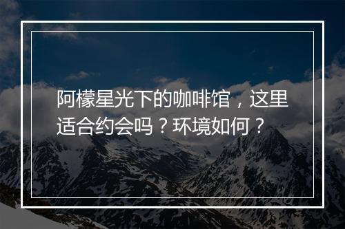 阿檬星光下的咖啡馆，这里适合约会吗？环境如何？
