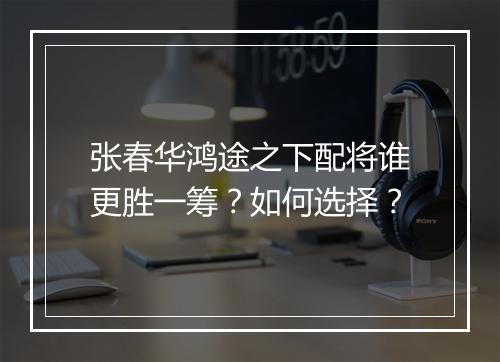 张春华鸿途之下配将谁更胜一筹？如何选择？
