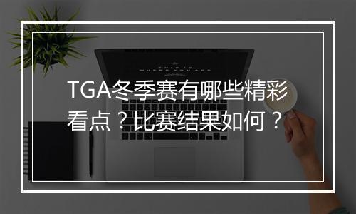 TGA冬季赛有哪些精彩看点？比赛结果如何？