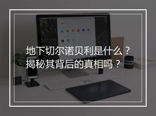 地下切尔诺贝利是什么？揭秘其背后的真相吗？