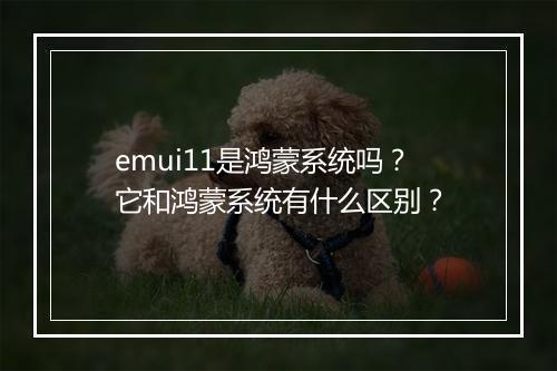 emui11是鸿蒙系统吗？它和鸿蒙系统有什么区别？