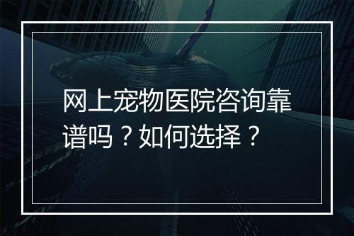 网上宠物医院咨询靠谱吗？如何选择？