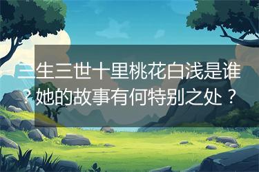 三生三世十里桃花白浅是谁？她的故事有何特别之处？